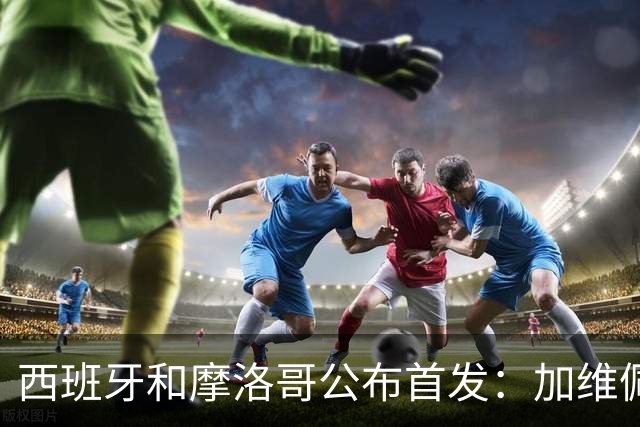 西班牙和摩洛哥公布首发：加维佩德里对阵阿什拉夫